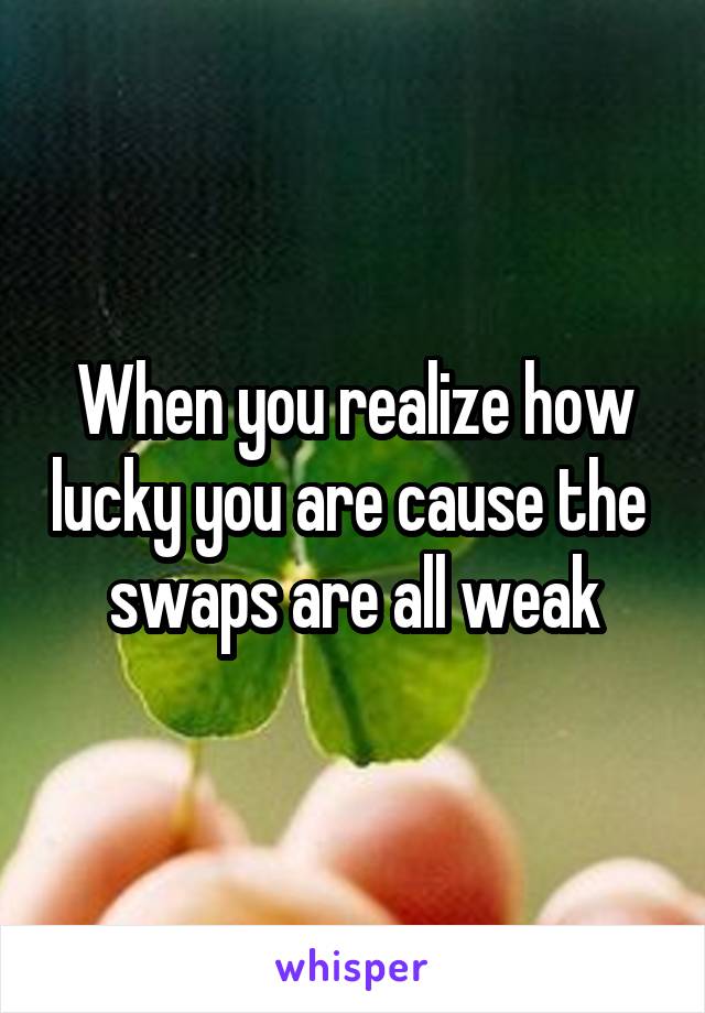 When you realize how lucky you are cause the  swaps are all weak