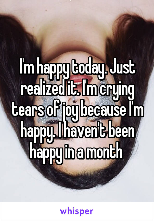 I'm happy today. Just realized it. I'm crying tears of joy because I'm happy. I haven't been happy in a month 