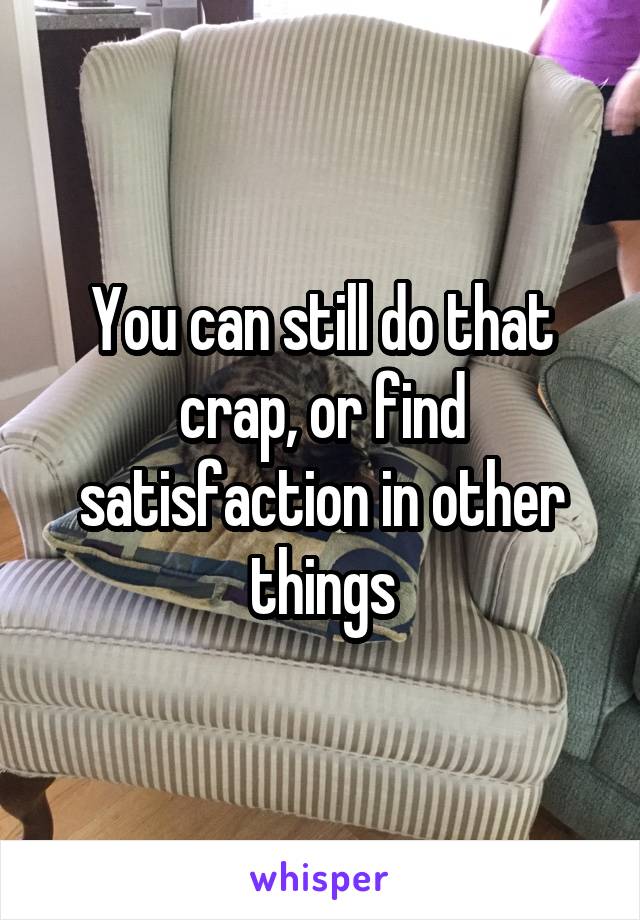 You can still do that crap, or find satisfaction in other things