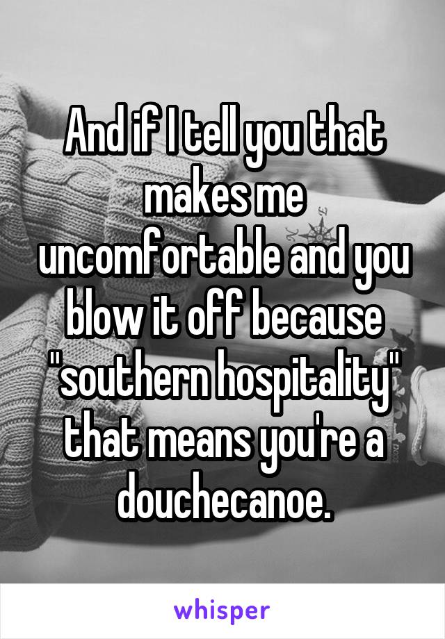 And if I tell you that makes me uncomfortable and you blow it off because "southern hospitality" that means you're a douchecanoe.