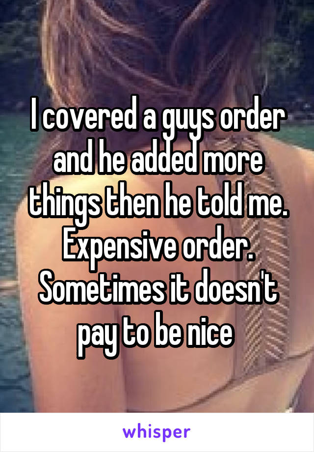 I covered a guys order and he added more things then he told me. Expensive order. Sometimes it doesn't pay to be nice 