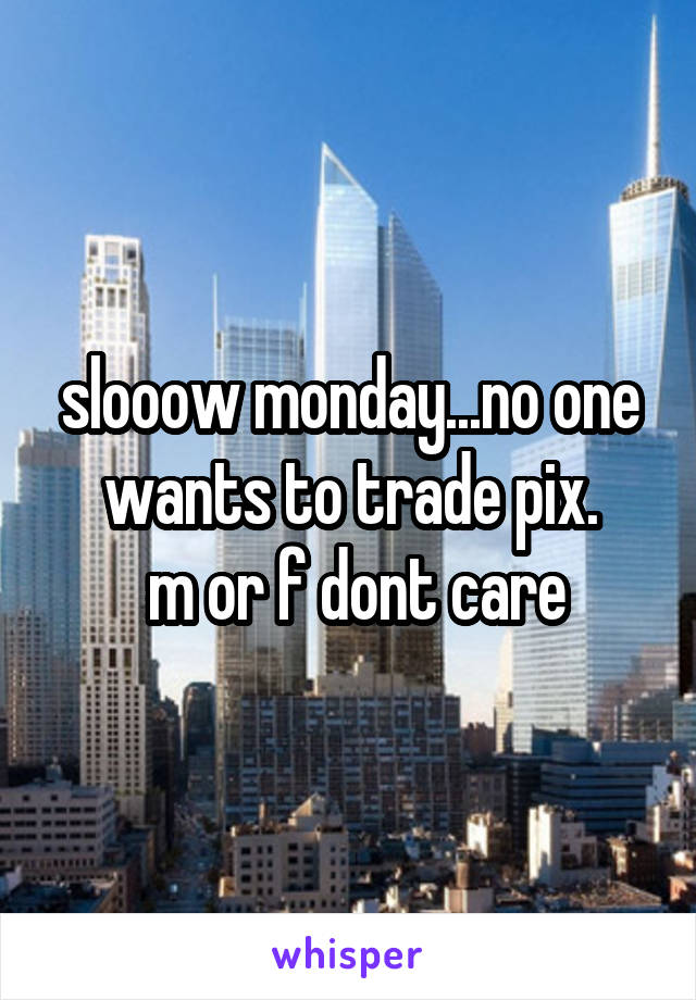 slooow monday...no one wants to trade pix.
 m or f dont care