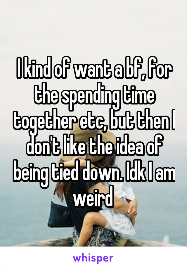 I kind of want a bf, for the spending time together etc, but then I don't like the idea of being tied down. Idk I am weird 