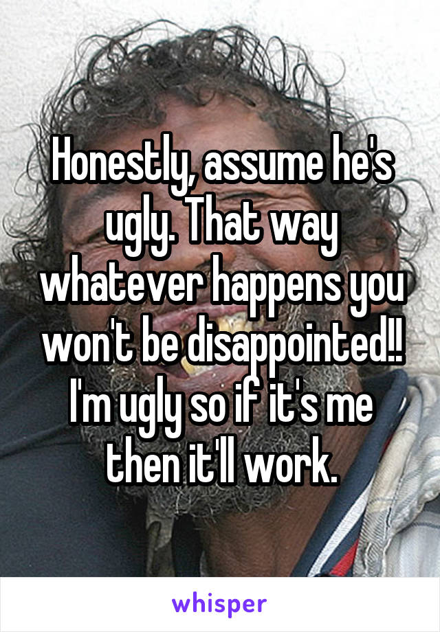 Honestly, assume he's ugly. That way whatever happens you won't be disappointed!! I'm ugly so if it's me then it'll work.