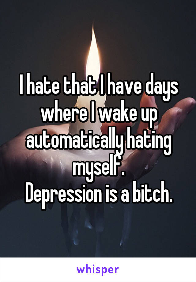 I hate that I have days where I wake up automatically hating myself.
Depression is a bitch.