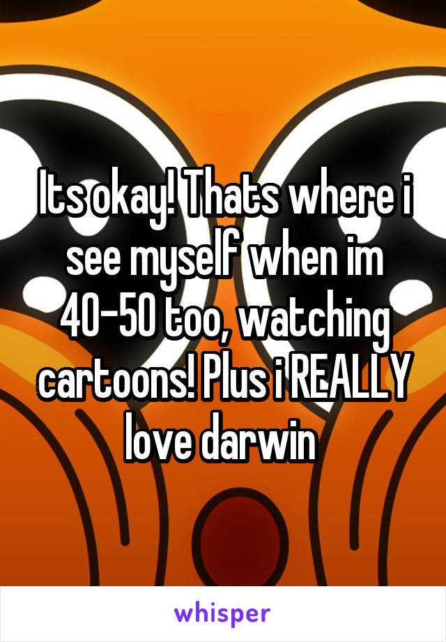 Its okay! Thats where i see myself when im 40-50 too, watching cartoons! Plus i REALLY love darwin 