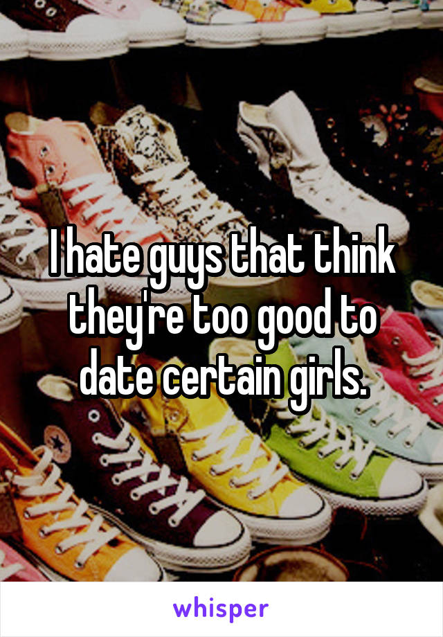 I hate guys that think they're too good to date certain girls.