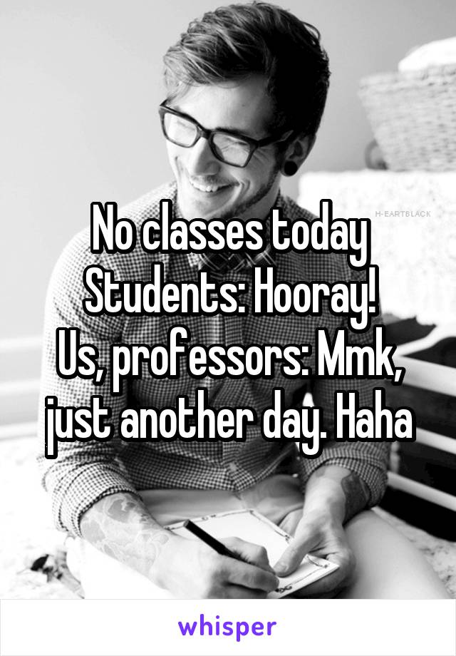 No classes today
Students: Hooray!
Us, professors: Mmk, just another day. Haha