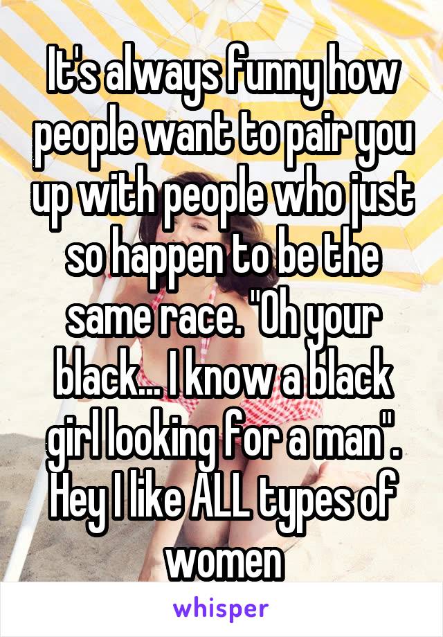 It's always funny how people want to pair you up with people who just so happen to be the same race. "Oh your black... I know a black girl looking for a man". Hey I like ALL types of women