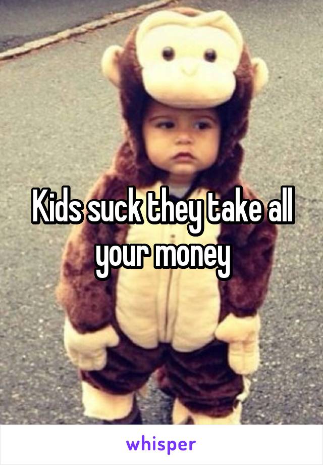 Kids suck they take all your money
