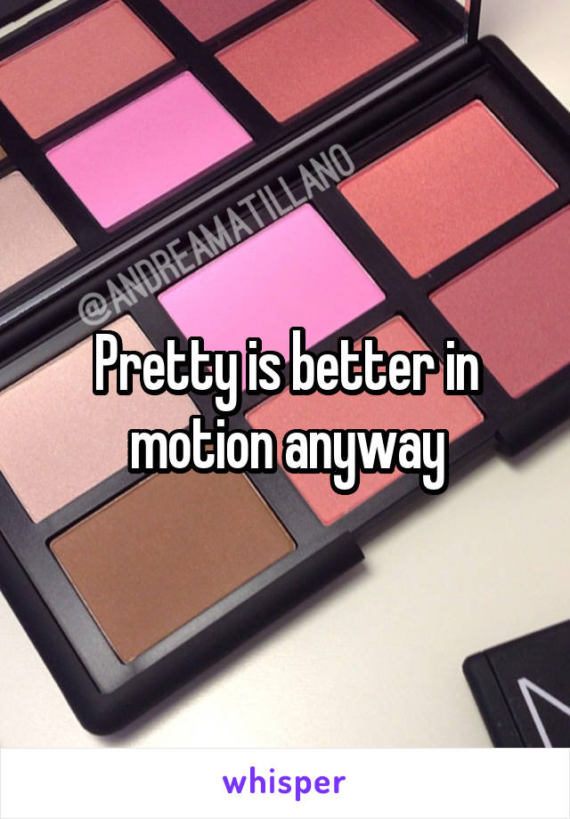 Pretty is better in motion anyway