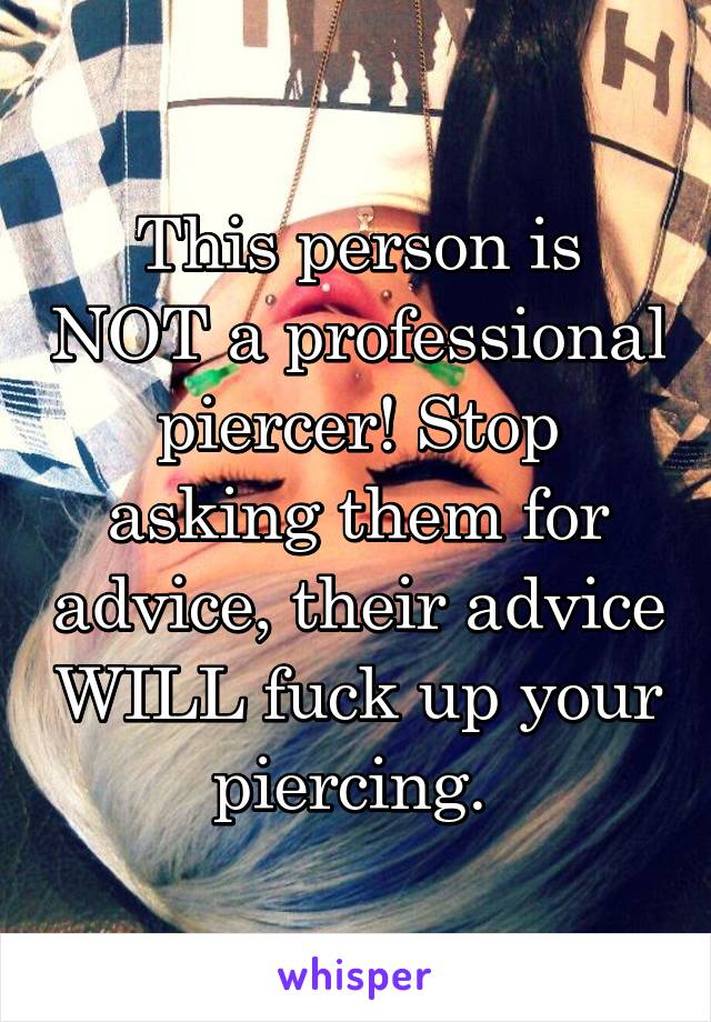 This person is NOT a professional piercer! Stop asking them for advice, their advice WILL fuck up your piercing. 