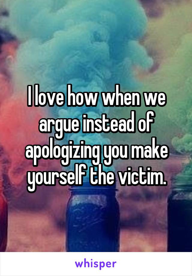 I love how when we argue instead of apologizing you make yourself the victim.