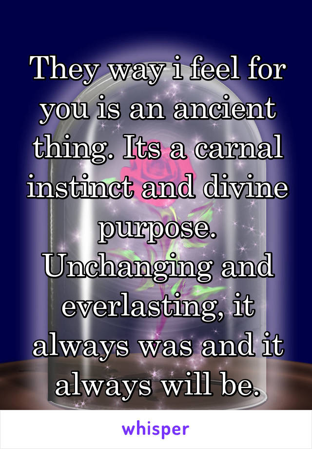 They way i feel for you is an ancient thing. Its a carnal instinct and divine purpose. Unchanging and everlasting, it always was and it always will be.