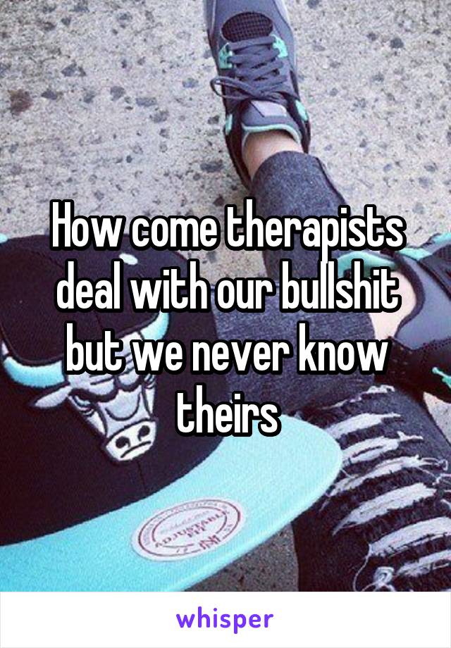 How come therapists deal with our bullshit but we never know theirs