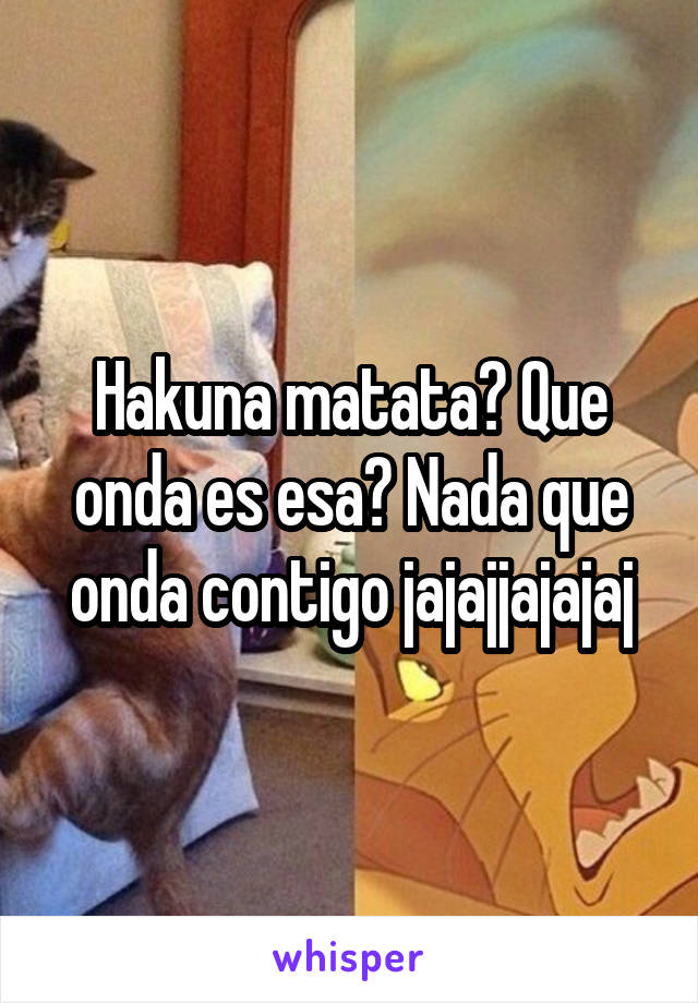 Hakuna matata? Que onda es esa? Nada que onda contigo jajajjajajaj