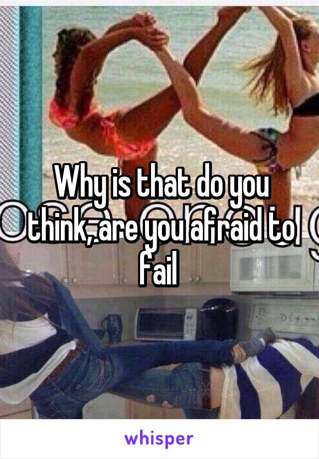 Why is that do you think, are you afraid to fail 
