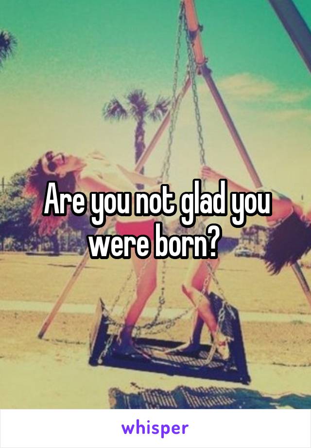 Are you not glad you were born? 