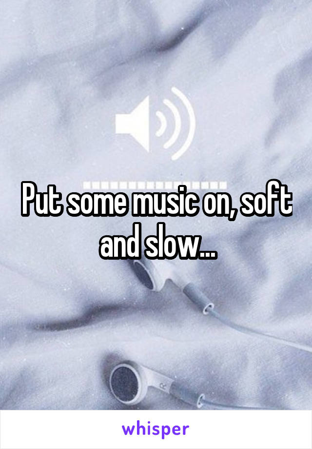 Put some music on, soft and slow...