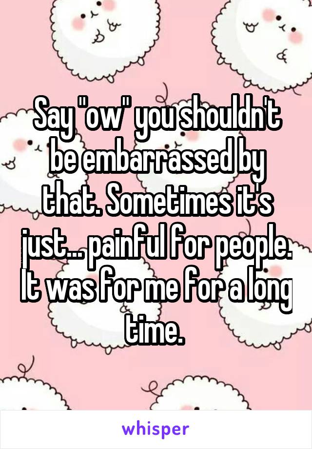 Say "ow" you shouldn't be embarrassed by that. Sometimes it's just... painful for people. It was for me for a long time. 