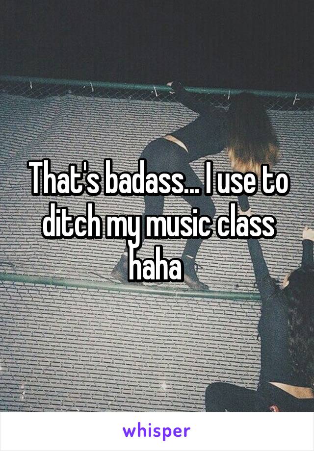 That's badass... I use to ditch my music class haha 