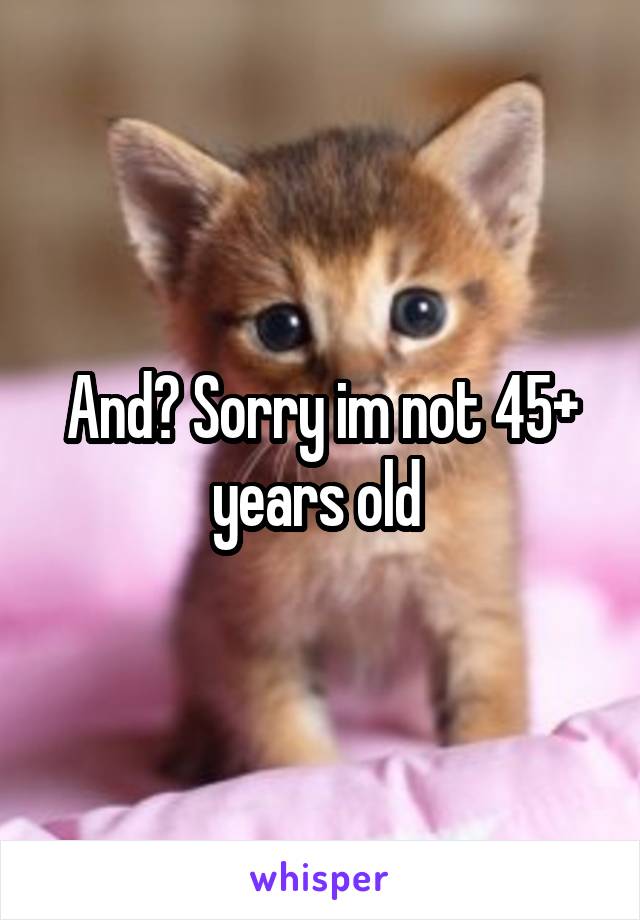 And? Sorry im not 45+ years old 