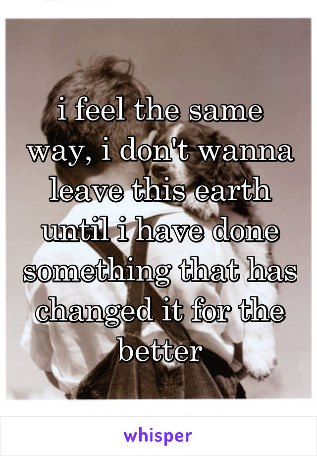 i feel the same way, i don't wanna leave this earth until i have done something that has changed it for the better