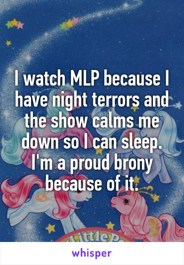 I watch MLP because I have night terrors and the show calms me down so I can sleep. I'm a proud brony because of it.