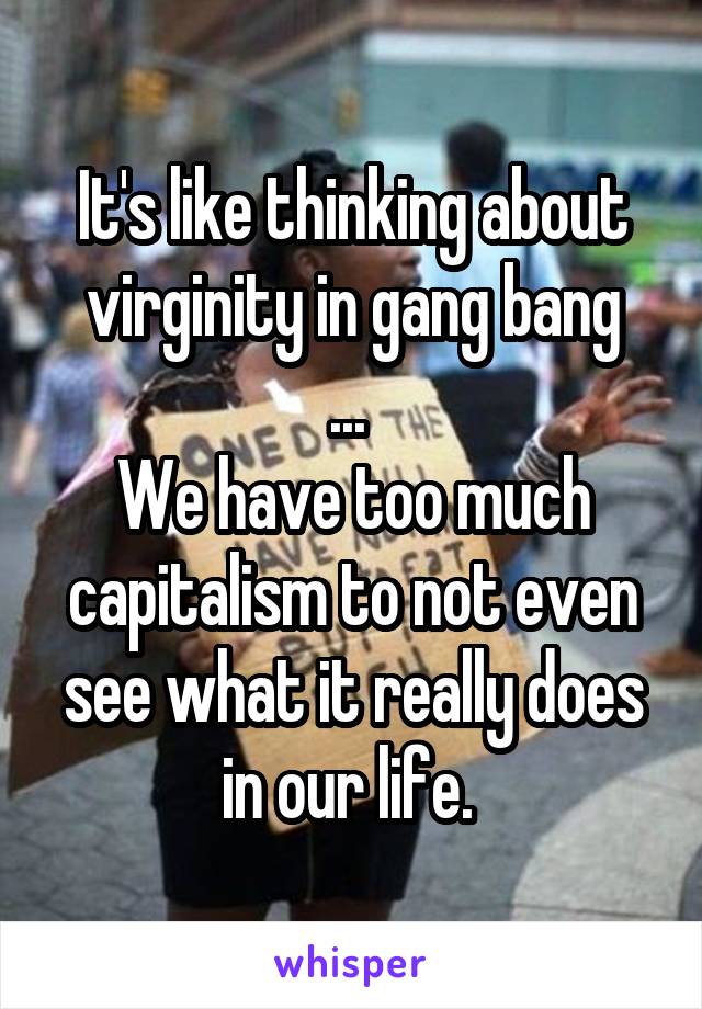 It's like thinking about virginity in gang bang
... 
We have too much capitalism to not even see what it really does in our life. 