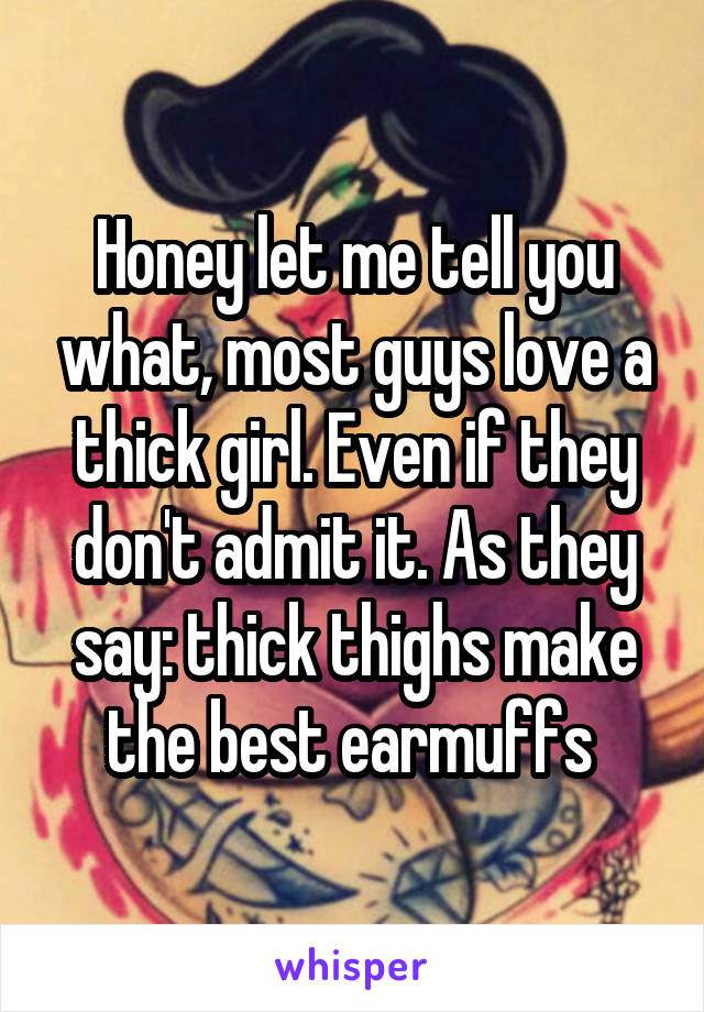 Honey let me tell you what, most guys love a thick girl. Even if they don't admit it. As they say: thick thighs make the best earmuffs 
