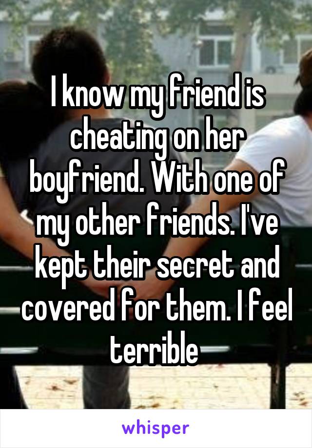 I know my friend is cheating on her boyfriend. With one of my other friends. I've kept their secret and covered for them. I feel terrible 