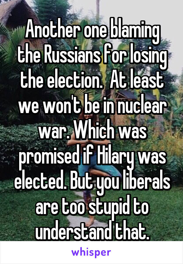 Another one blaming the Russians for losing the election.  At least we won't be in nuclear war. Which was promised if Hilary was elected. But you liberals are too stupid to understand that.