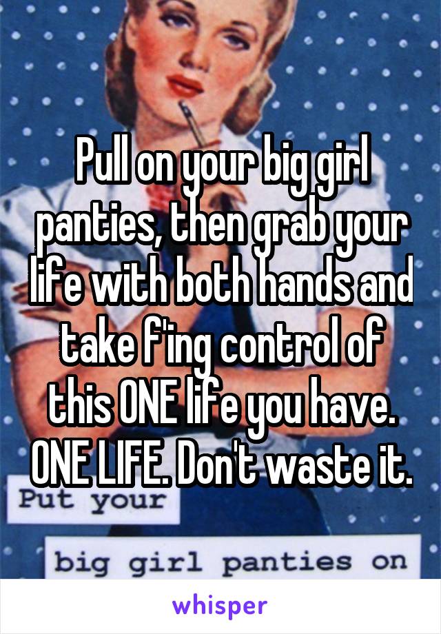 Pull on your big girl panties, then grab your life with both hands and take f'ing control of this ONE life you have. ONE LIFE. Don't waste it.