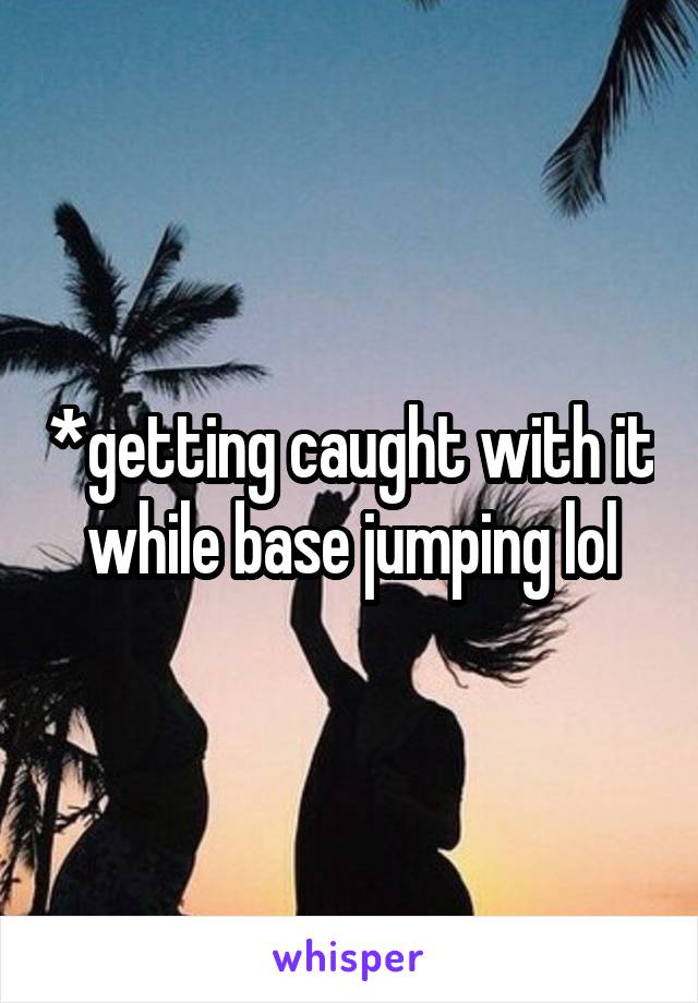 *getting caught with it while base jumping lol