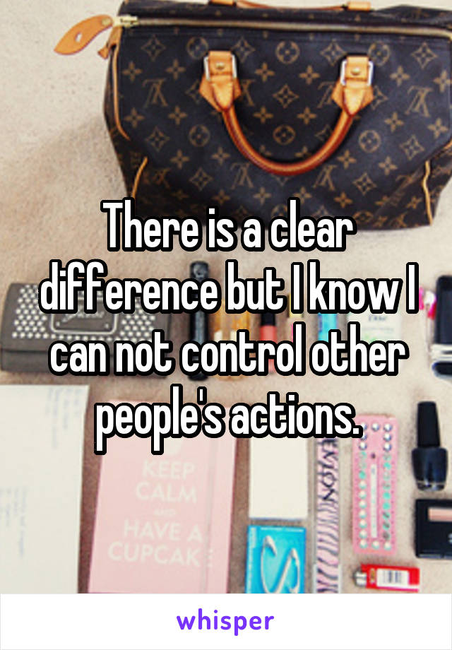 There is a clear difference but I know I can not control other people's actions.