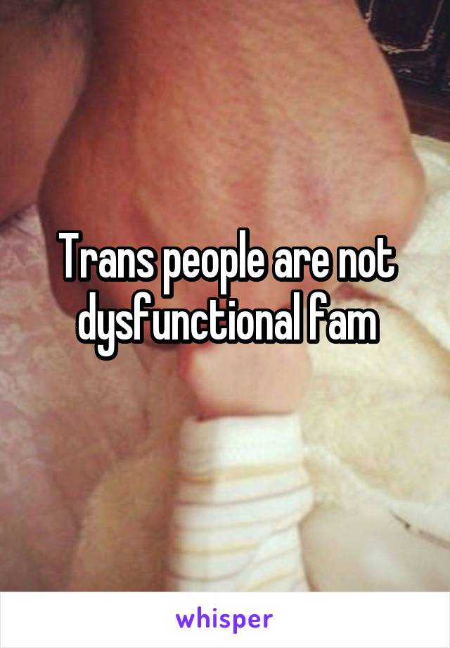 Trans people are not dysfunctional fam
