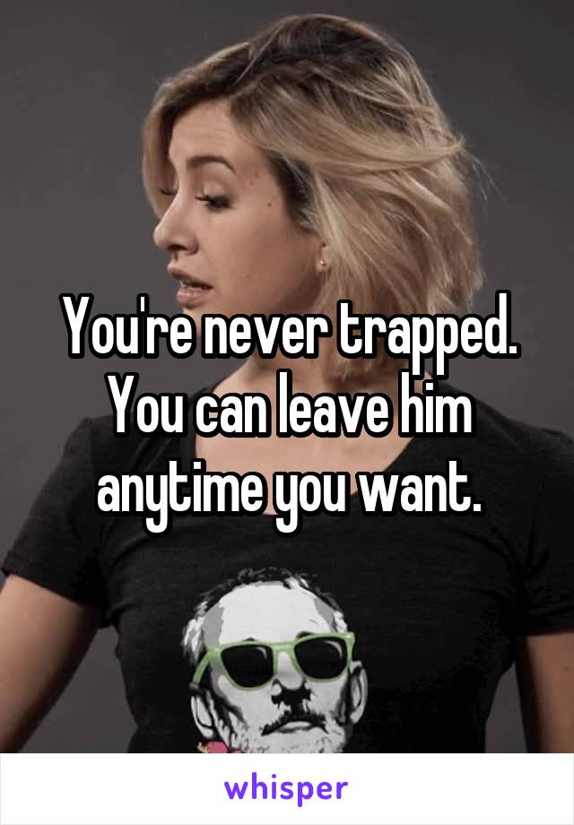 You're never trapped. You can leave him anytime you want.