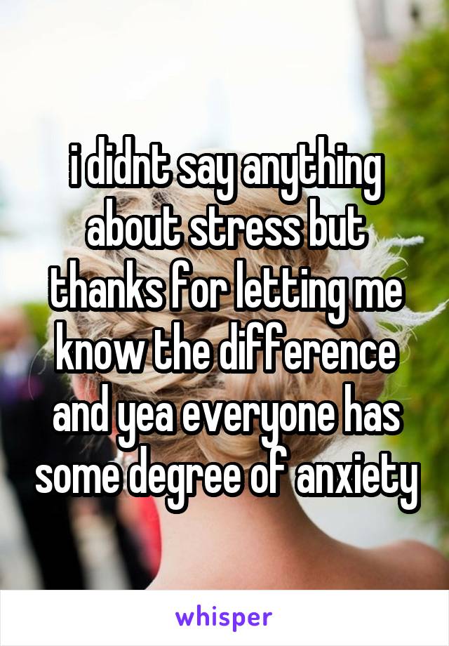 i didnt say anything about stress but thanks for letting me know the difference and yea everyone has some degree of anxiety