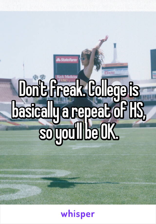 Don't freak. College is basically a repeat of HS, so you'll be OK.