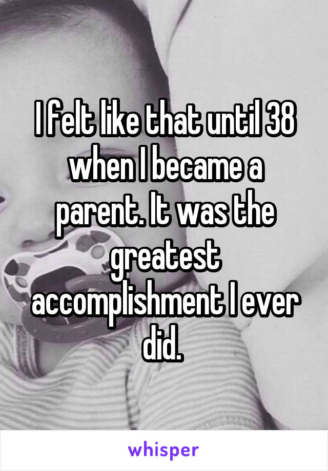 I felt like that until 38 when I became a parent. It was the greatest accomplishment I ever did. 