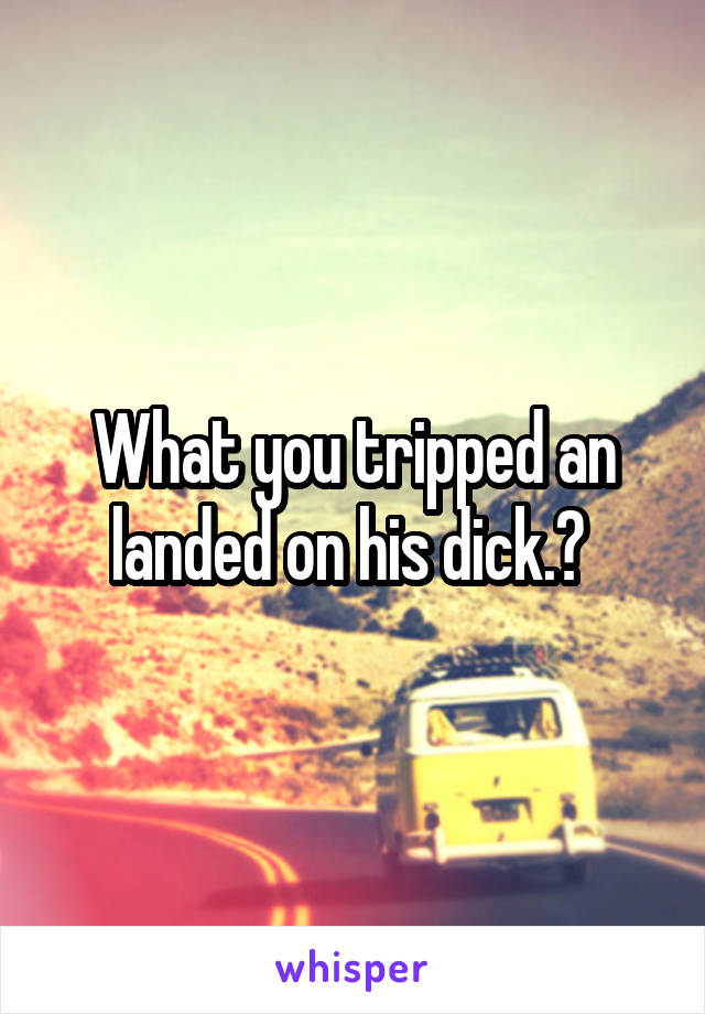 What you tripped an landed on his dick.? 