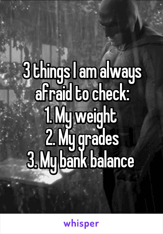 3 things I am always afraid to check:
1. My weight 
2. My grades
3. My bank balance 
