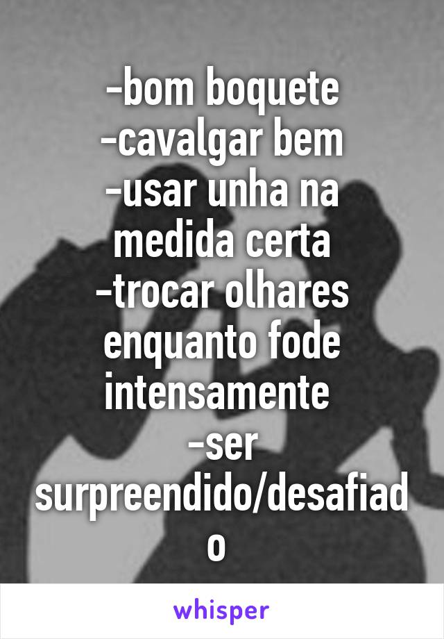 -bom boquete
-cavalgar bem
-usar unha na medida certa
-trocar olhares enquanto fode intensamente 
-ser surpreendido/desafiado 