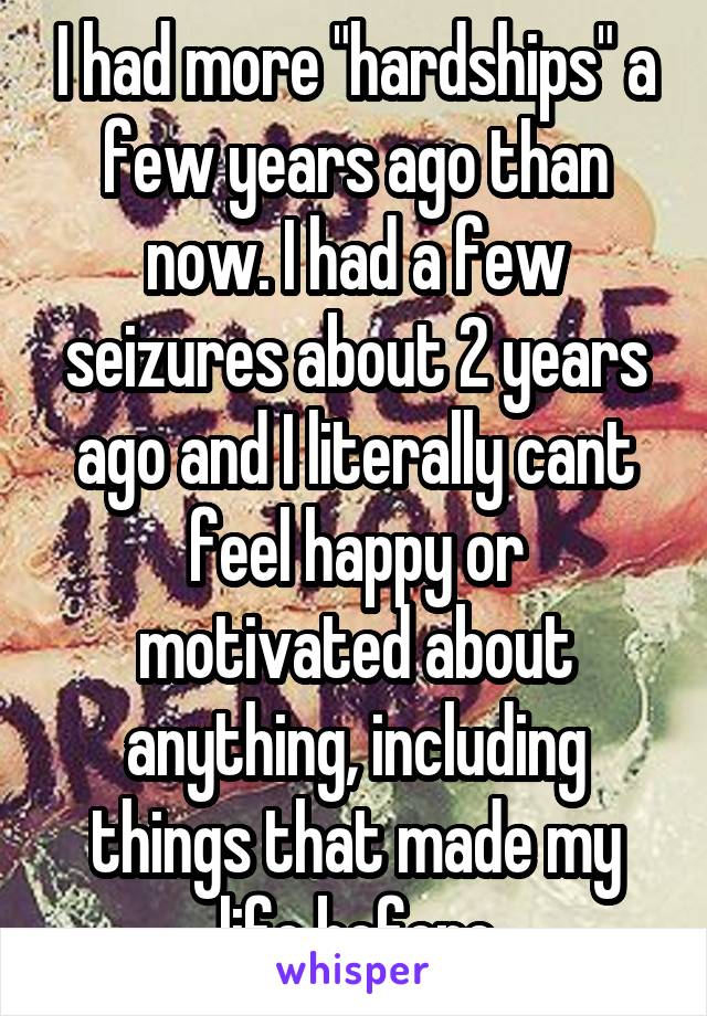 I had more "hardships" a few years ago than now. I had a few seizures about 2 years ago and I literally cant feel happy or motivated about anything, including things that made my life before