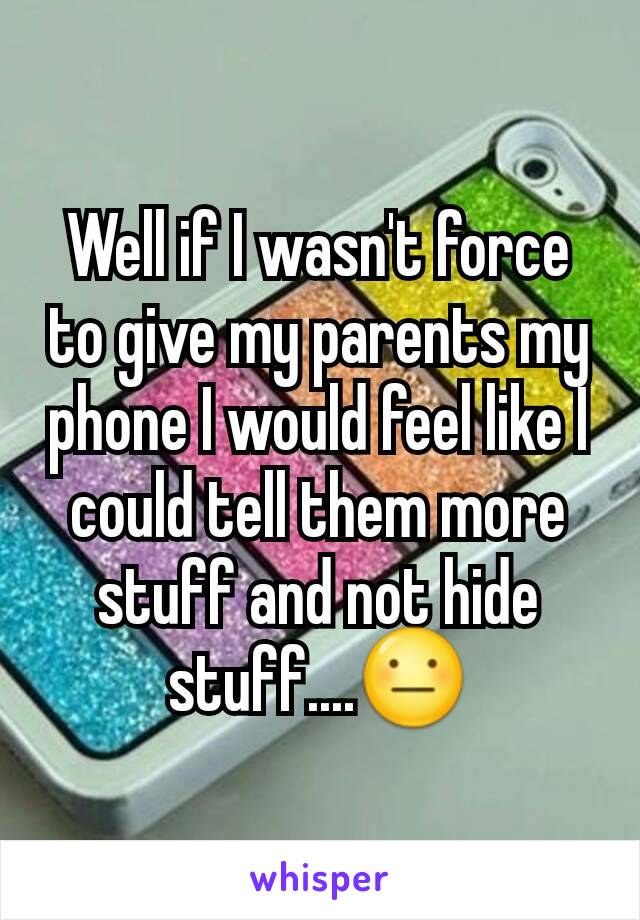 Well if I wasn't force to give my parents my phone I would feel like I could tell them more stuff and not hide stuff....😐