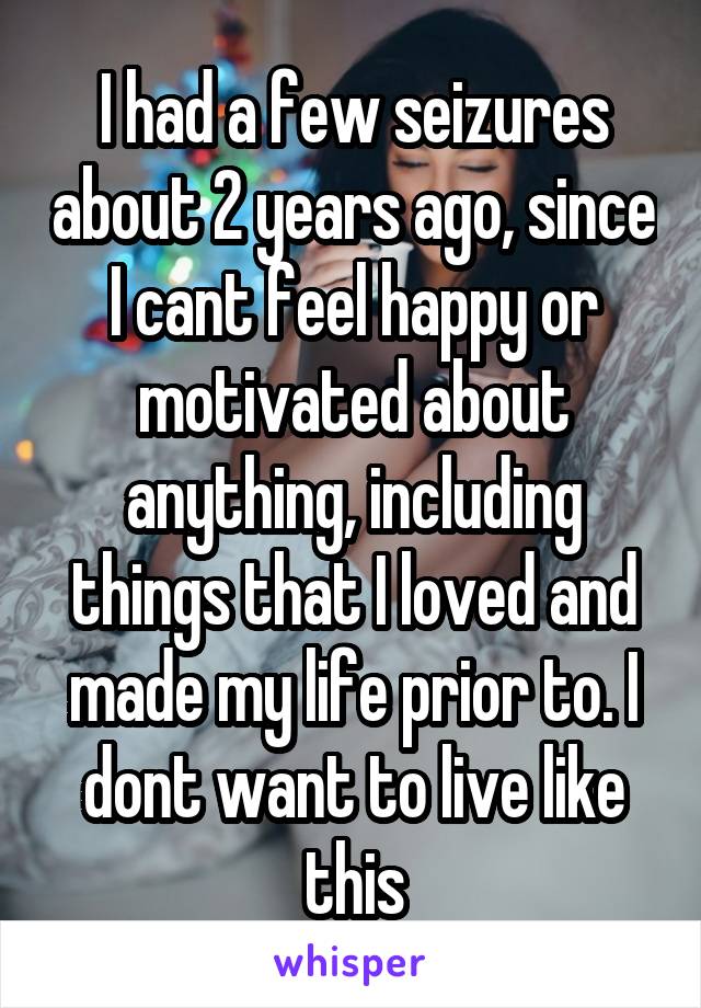 I had a few seizures about 2 years ago, since I cant feel happy or motivated about anything, including things that I loved and made my life prior to. I dont want to live like this