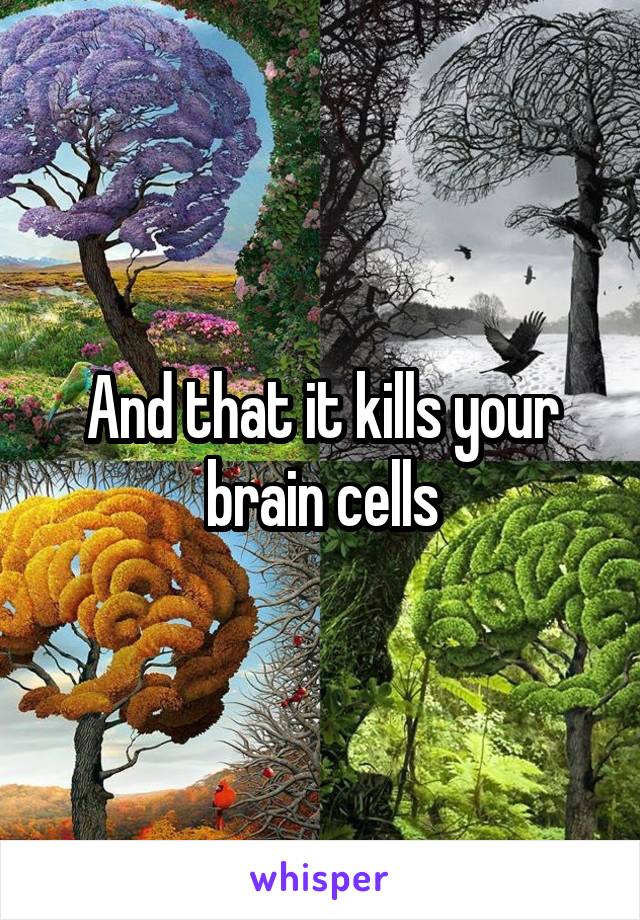 And that it kills your brain cells
