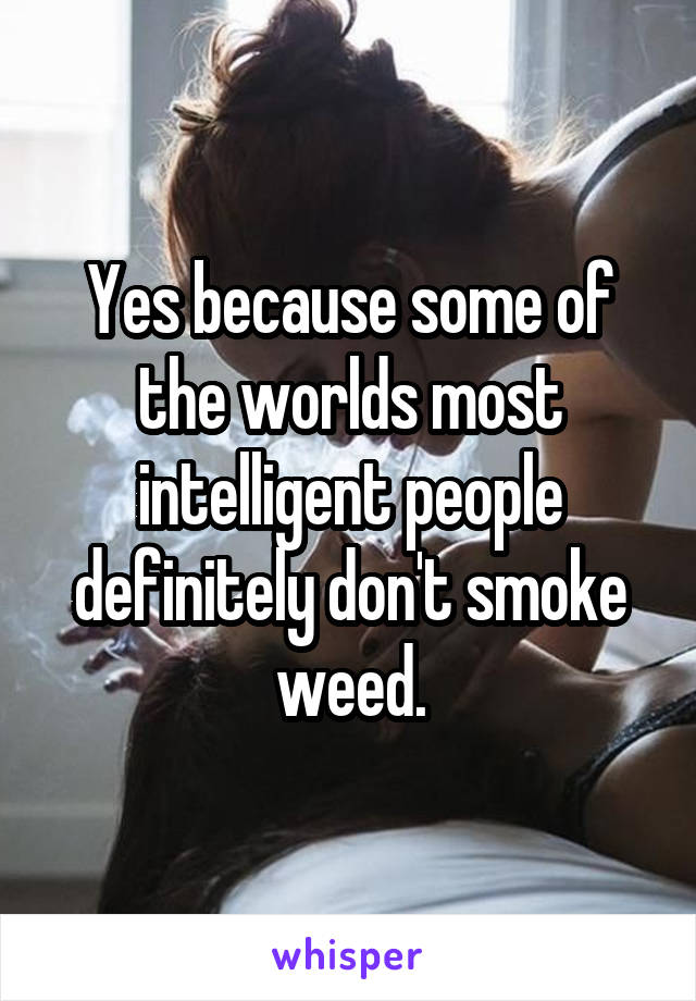 Yes because some of the worlds most intelligent people definitely don't smoke weed.