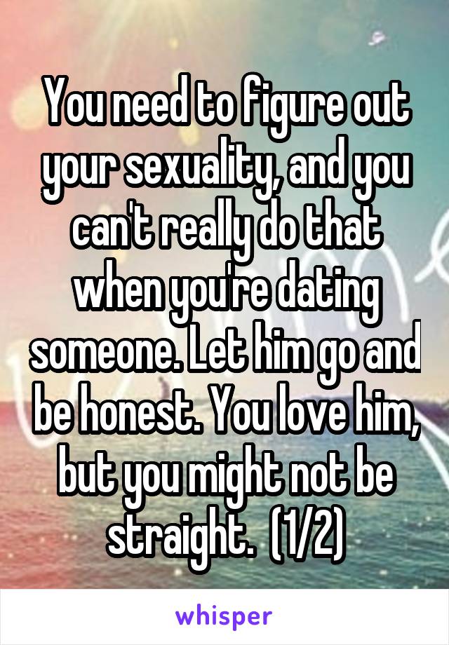 You need to figure out your sexuality, and you can't really do that when you're dating someone. Let him go and be honest. You love him, but you might not be straight.  (1/2)