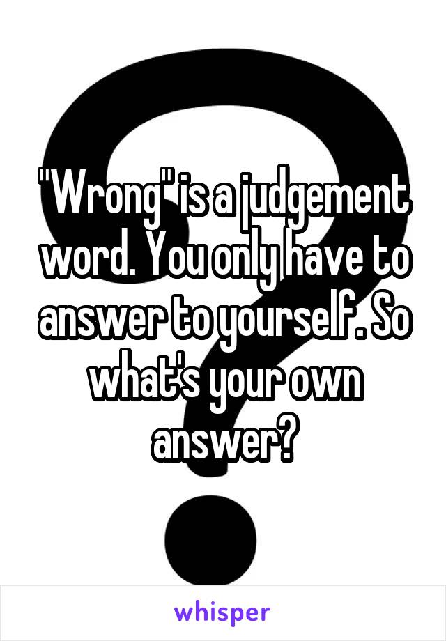 "Wrong" is a judgement word. You only have to answer to yourself. So what's your own answer?